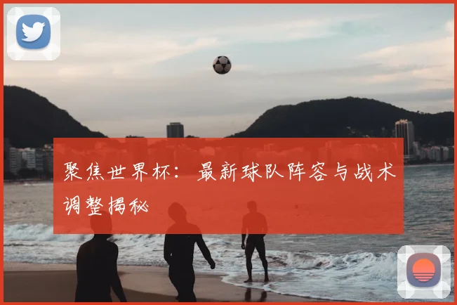 聚焦世界杯：最新球队阵容与战术调整揭秘