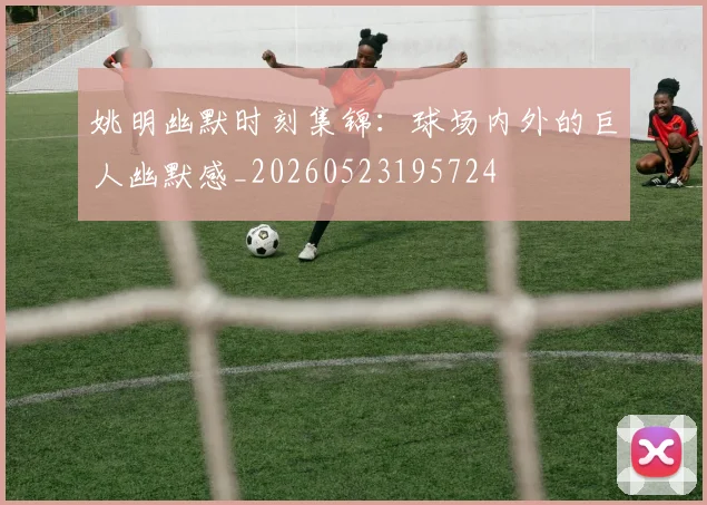 姚明幽默时刻集锦：球场内外的巨人幽默感_20260523195724