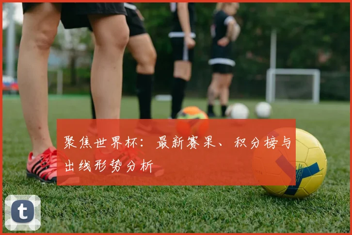 聚焦世界杯：最新赛果、积分榜与出线形势分析