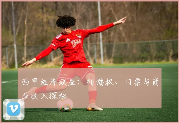 西甲经济效益：转播权、门票与商业收入探秘