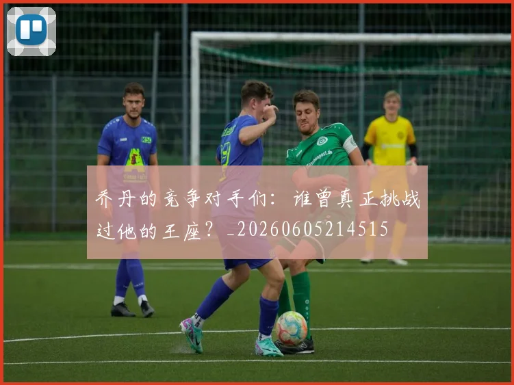 乔丹的竞争对手们:谁曾真正挑战过他的王座?_20260605214515