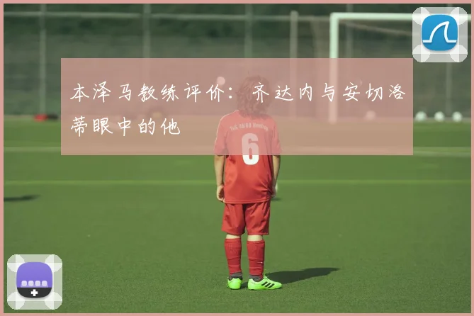 本泽马教练评价：齐达内与安切洛蒂眼中的他