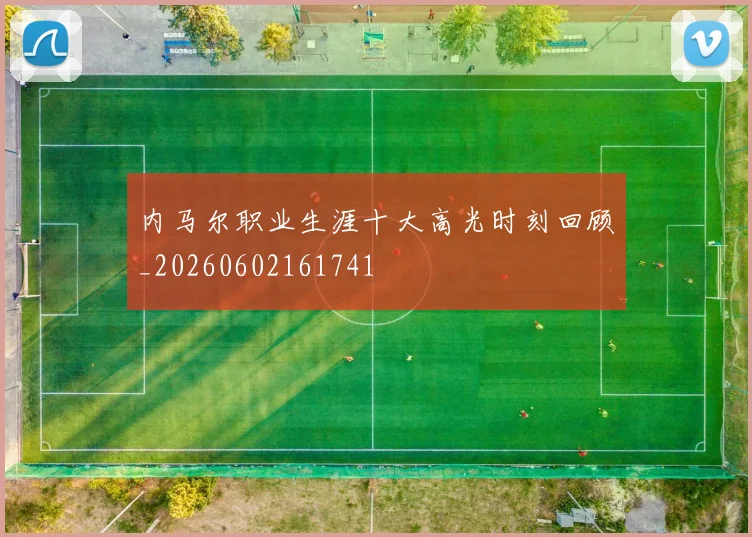 内马尔职业生涯十大高光时刻回顾_20260602161741