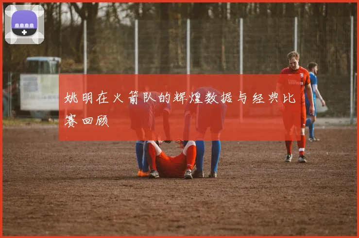 姚明在火箭队的辉煌数据与经典比赛回顾