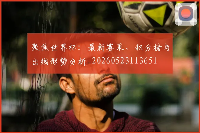 聚焦世界杯：最新赛果、积分榜与出线形势分析_20260523113651