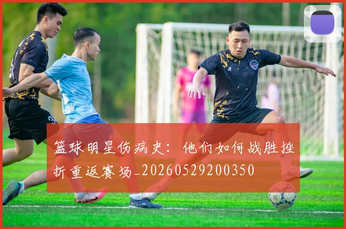 篮球明星伤病史：他们如何战胜挫折重返赛场_20260529200350
